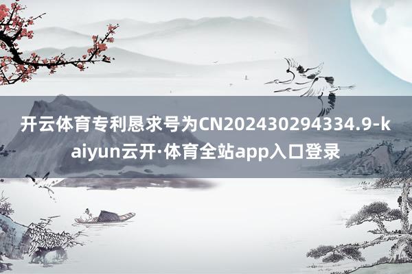 开云体育专利恳求号为CN202430294334.9-kaiyun云开·体育全站app入口登录