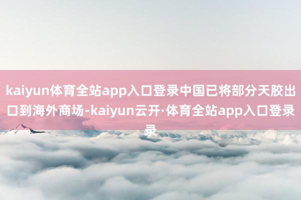 kaiyun体育全站app入口登录中国已将部分天胶出口到海外商场-kaiyun云开·体育全站app入口登录