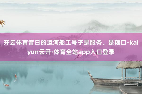 开云体育昔日的运河船工号子是服务、是糊口-kaiyun云开·体育全站app入口登录