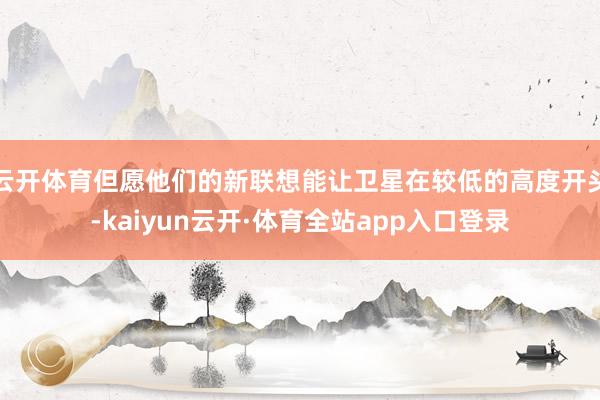 云开体育但愿他们的新联想能让卫星在较低的高度开头-kaiyun云开·体育全站app入口登录