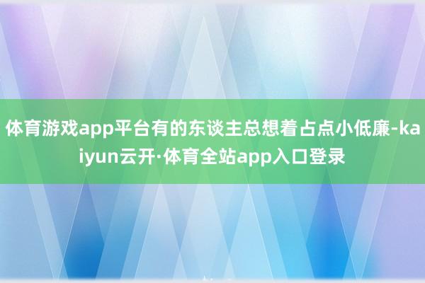 体育游戏app平台有的东谈主总想着占点小低廉-kaiyun云开·体育全站app入口登录