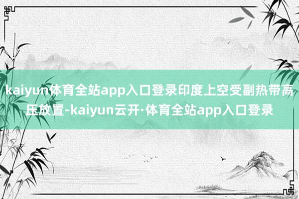 kaiyun体育全站app入口登录印度上空受副热带高压放置-kaiyun云开·体育全站app入口登录