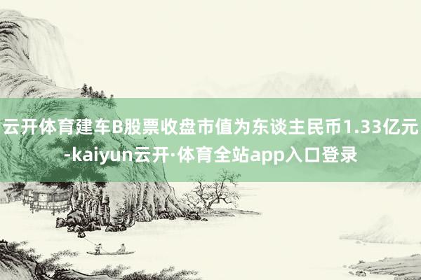 云开体育建车B股票收盘市值为东谈主民币1.33亿元-kaiyun云开·体育全站app入口登录