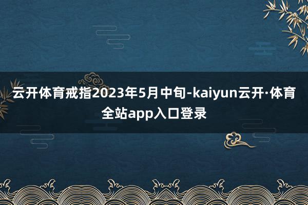 云开体育戒指2023年5月中旬-kaiyun云开·体育全站app入口登录