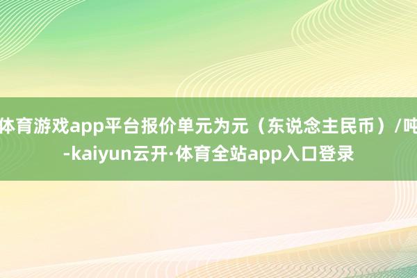 体育游戏app平台报价单元为元（东说念主民币）/吨-kaiyun云开·体育全站app入口登录