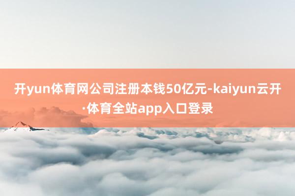 开yun体育网公司注册本钱50亿元-kaiyun云开·体育全站app入口登录