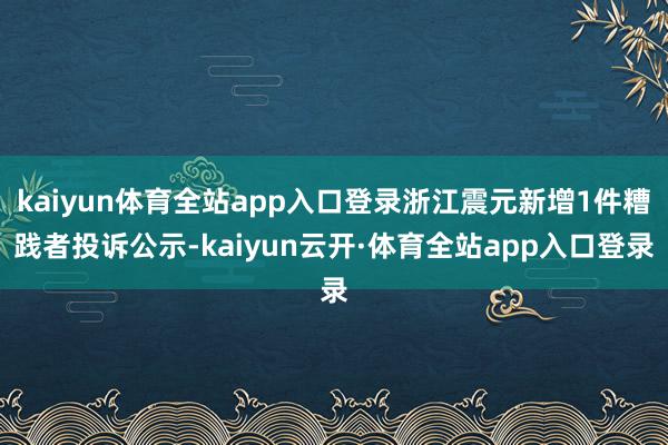 kaiyun体育全站app入口登录浙江震元新增1件糟践者投诉公示-kaiyun云开·体育全站app入口登录