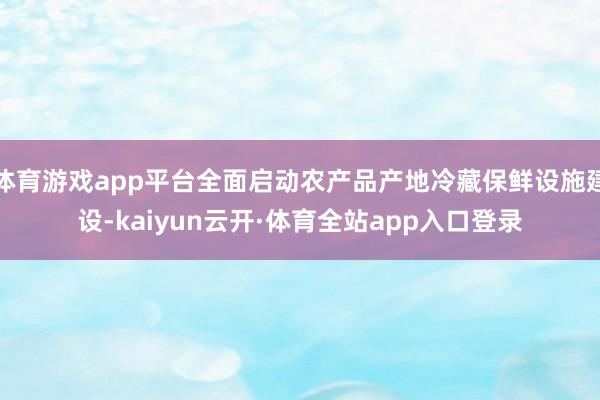 体育游戏app平台全面启动农产品产地冷藏保鲜设施建设-kaiyun云开·体育全站app入口登录