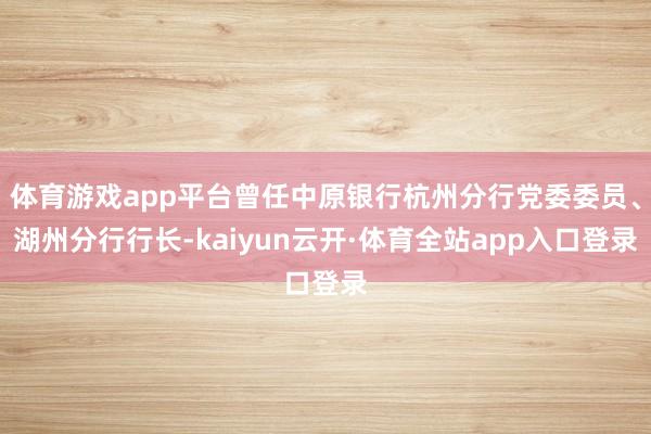 体育游戏app平台曾任中原银行杭州分行党委委员、湖州分行行长-kaiyun云开·体育全站app入口登录