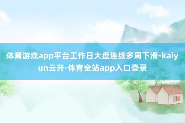 体育游戏app平台工作日大盘连续多周下滑-kaiyun云开·体育全站app入口登录