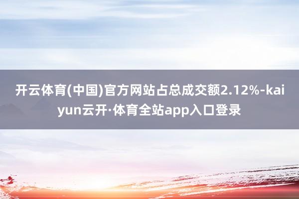 开云体育(中国)官方网站占总成交额2.12%-kaiyun云开·体育全站app入口登录