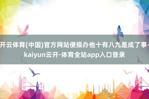 开云体育(中国)官方网站便操办他十有八九是成了事-kaiyun云开·体育全站app入口登录