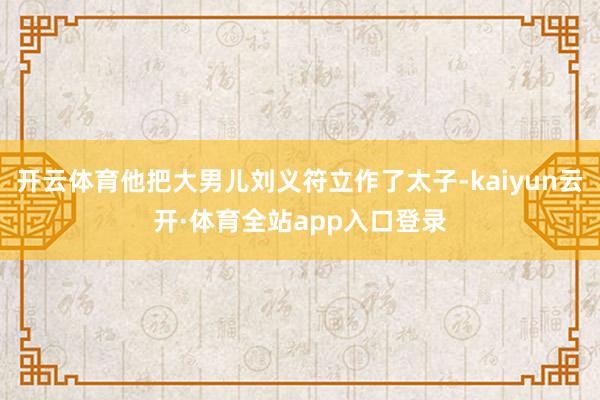 开云体育他把大男儿刘义符立作了太子-kaiyun云开·体育全站app入口登录