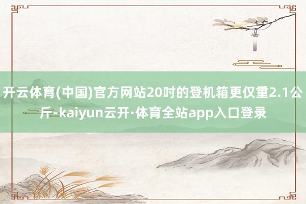 开云体育(中国)官方网站20吋的登机箱更仅重2.1公斤-kaiyun云开·体育全站app入口登录