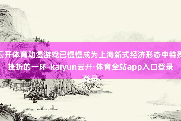 云开体育动漫游戏已慢慢成为上海新式经济形态中特殊挫折的一环-kaiyun云开·体育全站app入口登录