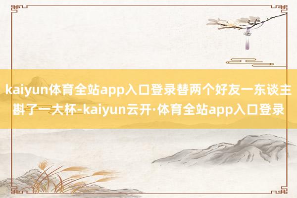 kaiyun体育全站app入口登录替两个好友一东谈主斟了一大杯-kaiyun云开·体育全站app入口登录