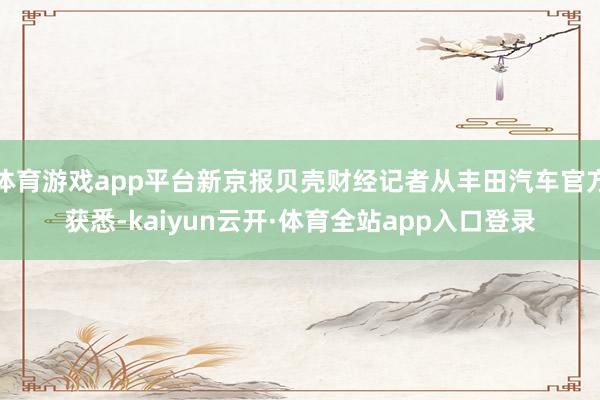 体育游戏app平台新京报贝壳财经记者从丰田汽车官方获悉-kaiyun云开·体育全站app入口登录