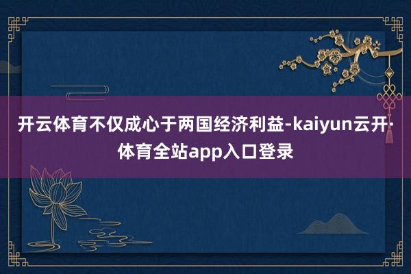 开云体育不仅成心于两国经济利益-kaiyun云开·体育全站app入口登录