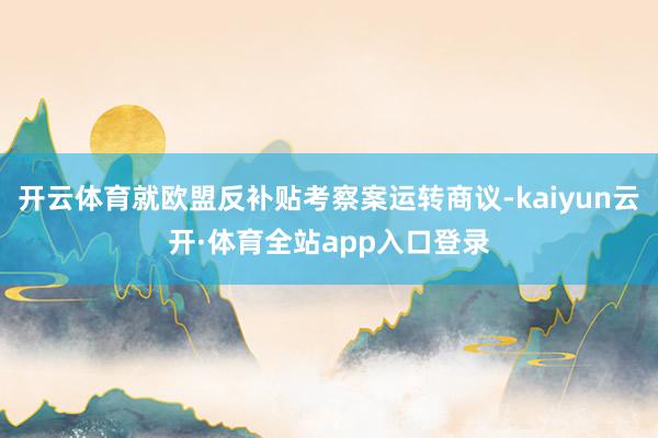 开云体育就欧盟反补贴考察案运转商议-kaiyun云开·体育全站app入口登录