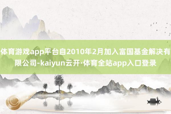 体育游戏app平台自2010年2月加入富国基金解决有限公司-kaiyun云开·体育全站app入口登录