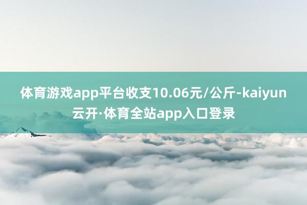 体育游戏app平台收支10.06元/公斤-kaiyun云开·体育全站app入口登录