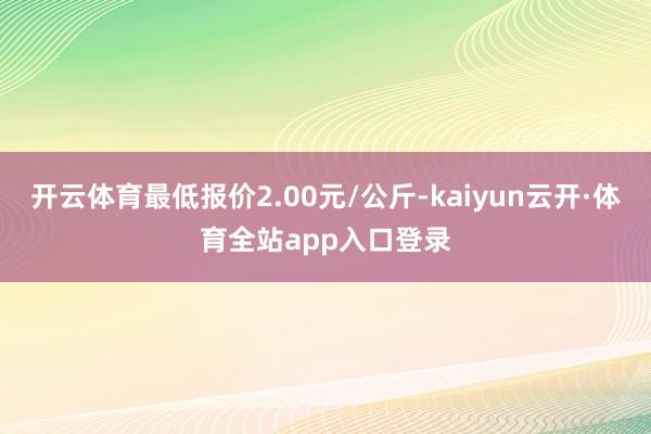 开云体育最低报价2.00元/公斤-kaiyun云开·体育全站app入口登录