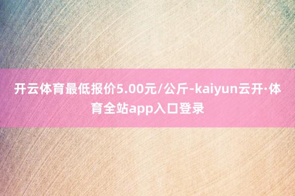 开云体育最低报价5.00元/公斤-kaiyun云开·体育全站app入口登录