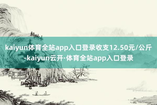 kaiyun体育全站app入口登录收支12.50元/公斤-kaiyun云开·体育全站app入口登录