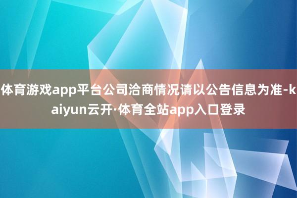 体育游戏app平台公司洽商情况请以公告信息为准-kaiyun云开·体育全站app入口登录