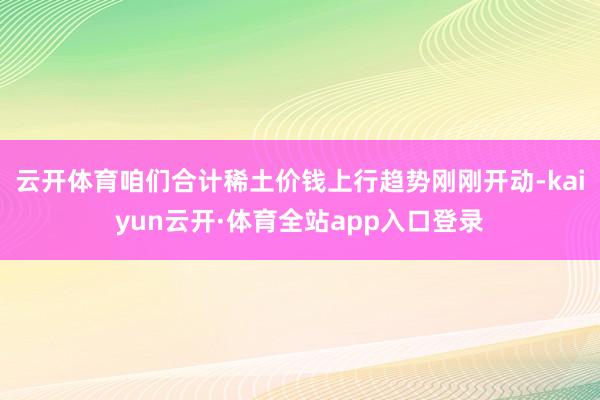 云开体育咱们合计稀土价钱上行趋势刚刚开动-kaiyun云开·体育全站app入口登录