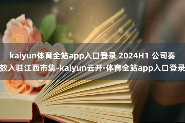 kaiyun体育全站app入口登录 2024H1 公司奏效入驻江西市集-kaiyun云开·体育全站app入口登录