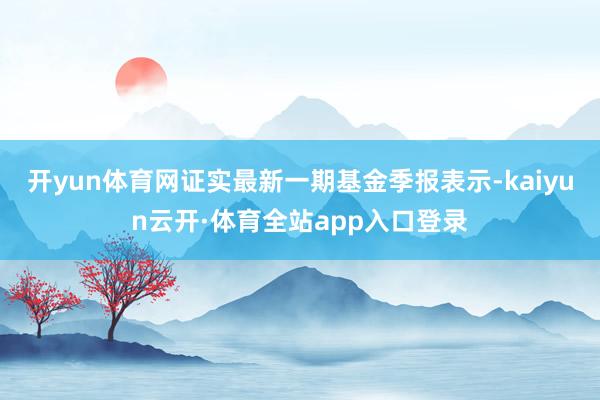 开yun体育网证实最新一期基金季报表示-kaiyun云开·体育全站app入口登录