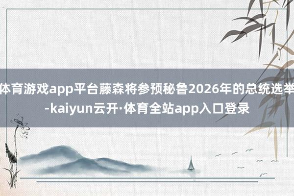 体育游戏app平台藤森将参预秘鲁2026年的总统选举-kaiyun云开·体育全站app入口登录