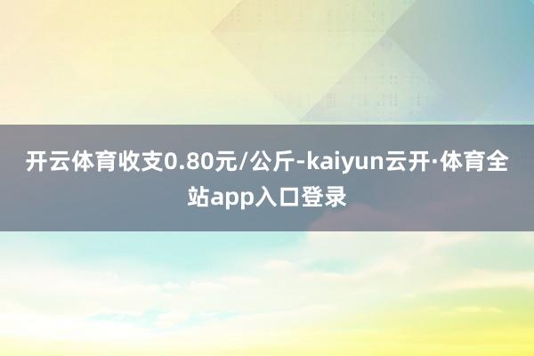 开云体育收支0.80元/公斤-kaiyun云开·体育全站app入口登录