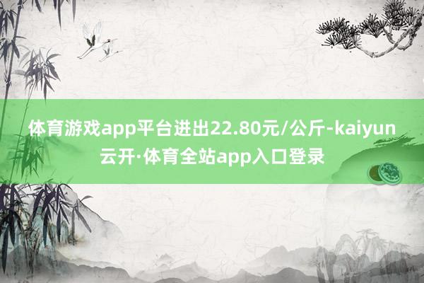 体育游戏app平台进出22.80元/公斤-kaiyun云开·体育全站app入口登录