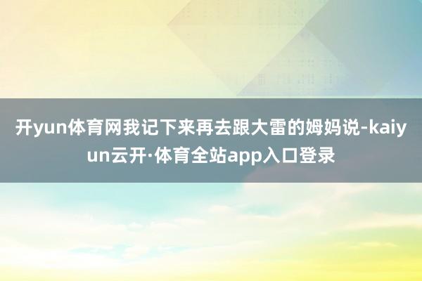 开yun体育网我记下来再去跟大雷的姆妈说-kaiyun云开·体育全站app入口登录