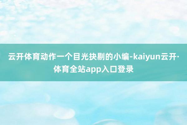 云开体育动作一个目光抉剔的小编-kaiyun云开·体育全站app入口登录