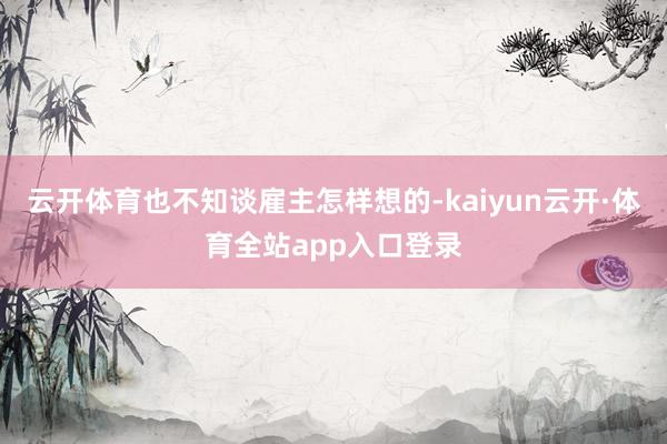 云开体育也不知谈雇主怎样想的-kaiyun云开·体育全站app入口登录