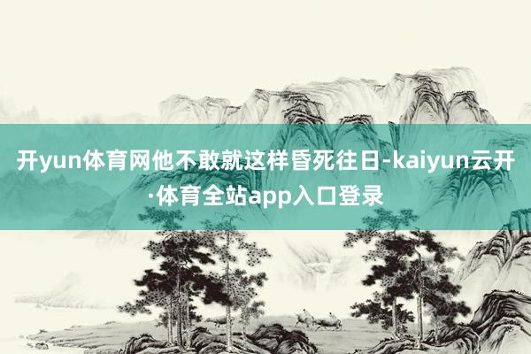 开yun体育网他不敢就这样昏死往日-kaiyun云开·体育全站app入口登录