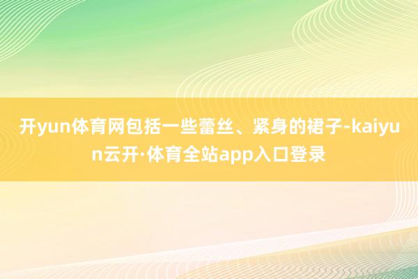 开yun体育网包括一些蕾丝、紧身的裙子-kaiyun云开·体育全站app入口登录