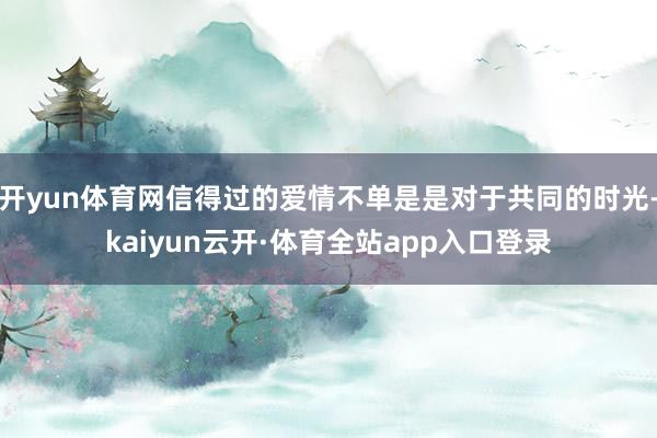 开yun体育网信得过的爱情不单是是对于共同的时光-kaiyun云开·体育全站app入口登录