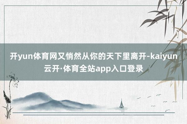 开yun体育网又悄然从你的天下里离开-kaiyun云开·体育全站app入口登录