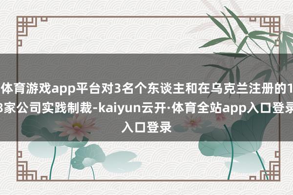 体育游戏app平台对3名个东谈主和在乌克兰注册的18家公司实践制裁-kaiyun云开·体育全站app入口登录