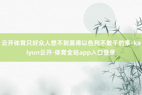 云开体育只好众人想不到莫得以色列不敢干的事-kaiyun云开·体育全站app入口登录