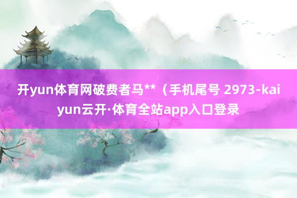 开yun体育网破费者马**（手机尾号 2973-kaiyun云开·体育全站app入口登录