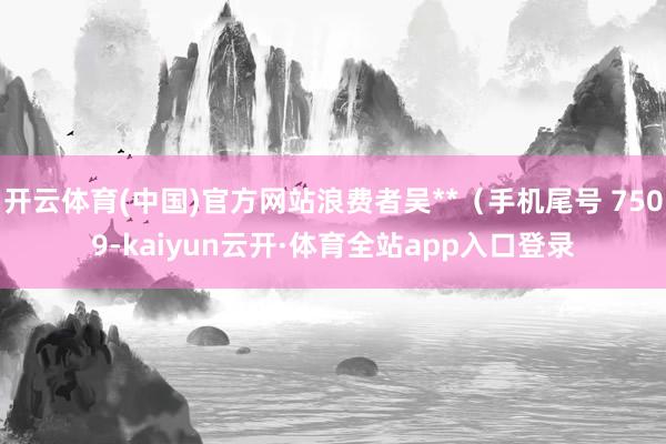 开云体育(中国)官方网站浪费者吴**（手机尾号 7509-kaiyun云开·体育全站app入口登录