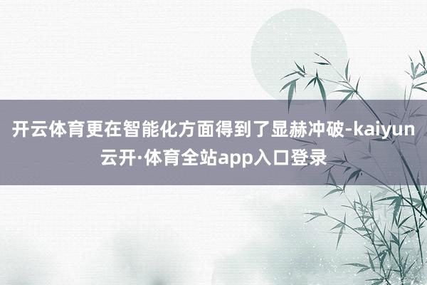 开云体育更在智能化方面得到了显赫冲破-kaiyun云开·体育全站app入口登录