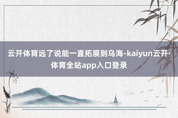 云开体育远了说能一直拓展到乌海-kaiyun云开·体育全站app入口登录