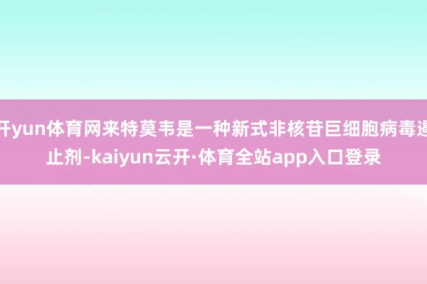 开yun体育网来特莫韦是一种新式非核苷巨细胞病毒遏止剂-kaiyun云开·体育全站app入口登录